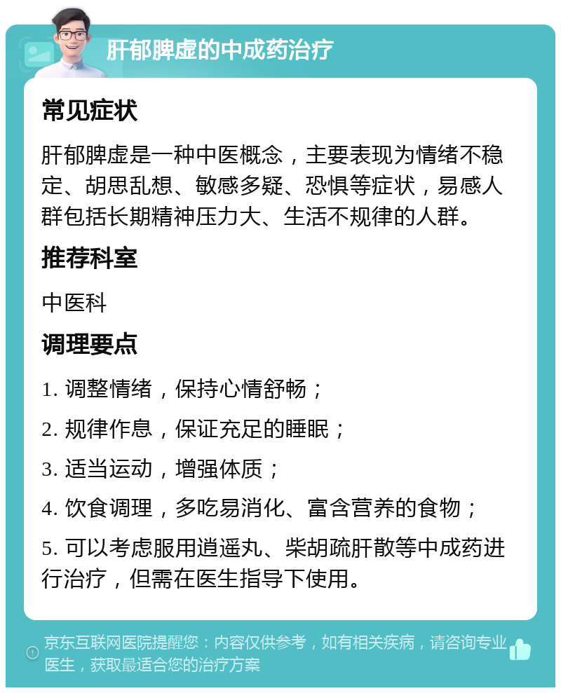 肝郁脾虚的中成药治疗 常见症状 肝郁脾虚是一种中医概念，主要表现为情绪不稳定、胡思乱想、敏感多疑、恐惧等症状，易感人群包括长期精神压力大、生活不规律的人群。 推荐科室 中医科 调理要点 1. 调整情绪，保持心情舒畅； 2. 规律作息，保证充足的睡眠； 3. 适当运动，增强体质； 4. 饮食调理，多吃易消化、富含营养的食物； 5. 可以考虑服用逍遥丸、柴胡疏肝散等中成药进行治疗，但需在医生指导下使用。