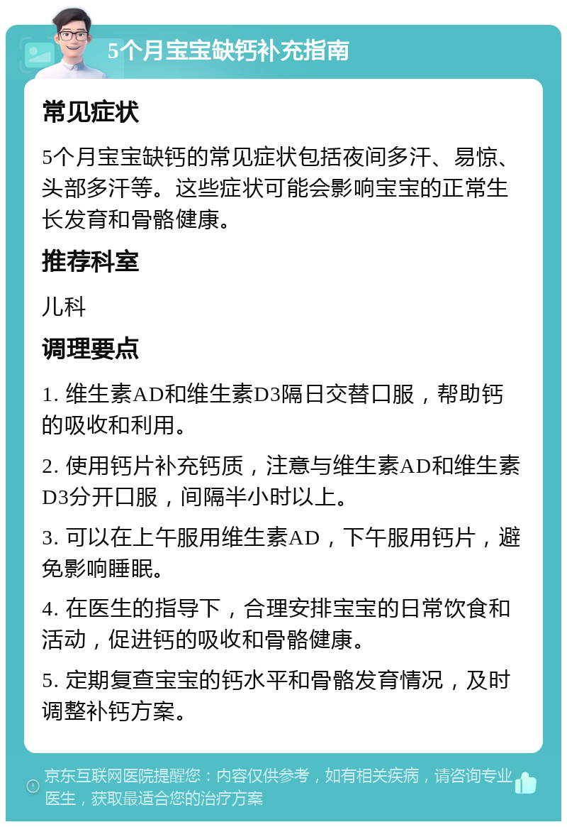 5个月宝宝缺钙补充指南 常见症状 5个月宝宝缺钙的常见症状包括夜间多汗、易惊、头部多汗等。这些症状可能会影响宝宝的正常生长发育和骨骼健康。 推荐科室 儿科 调理要点 1. 维生素AD和维生素D3隔日交替口服，帮助钙的吸收和利用。 2. 使用钙片补充钙质，注意与维生素AD和维生素D3分开口服，间隔半小时以上。 3. 可以在上午服用维生素AD，下午服用钙片，避免影响睡眠。 4. 在医生的指导下，合理安排宝宝的日常饮食和活动，促进钙的吸收和骨骼健康。 5. 定期复查宝宝的钙水平和骨骼发育情况，及时调整补钙方案。