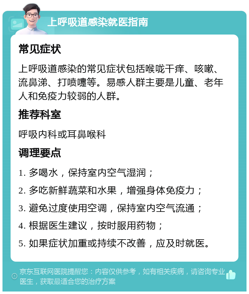 上呼吸道感染就医指南 常见症状 上呼吸道感染的常见症状包括喉咙干痒、咳嗽、流鼻涕、打喷嚏等。易感人群主要是儿童、老年人和免疫力较弱的人群。 推荐科室 呼吸内科或耳鼻喉科 调理要点 1. 多喝水，保持室内空气湿润； 2. 多吃新鲜蔬菜和水果，增强身体免疫力； 3. 避免过度使用空调，保持室内空气流通； 4. 根据医生建议，按时服用药物； 5. 如果症状加重或持续不改善，应及时就医。