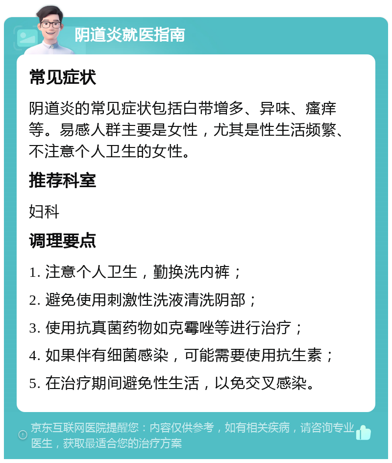 阴道炎就医指南 常见症状 阴道炎的常见症状包括白带增多、异味、瘙痒等。易感人群主要是女性，尤其是性生活频繁、不注意个人卫生的女性。 推荐科室 妇科 调理要点 1. 注意个人卫生，勤换洗内裤； 2. 避免使用刺激性洗液清洗阴部； 3. 使用抗真菌药物如克霉唑等进行治疗； 4. 如果伴有细菌感染，可能需要使用抗生素； 5. 在治疗期间避免性生活，以免交叉感染。