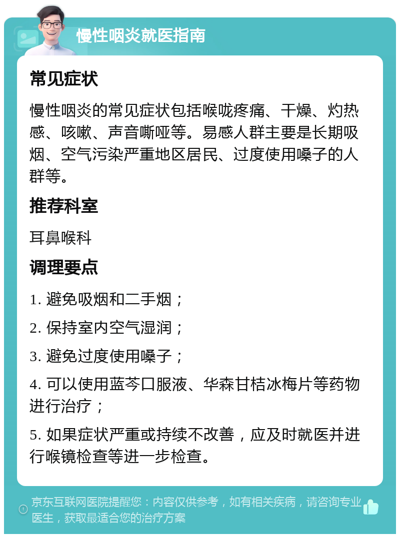 慢性咽炎就医指南 常见症状 慢性咽炎的常见症状包括喉咙疼痛、干燥、灼热感、咳嗽、声音嘶哑等。易感人群主要是长期吸烟、空气污染严重地区居民、过度使用嗓子的人群等。 推荐科室 耳鼻喉科 调理要点 1. 避免吸烟和二手烟； 2. 保持室内空气湿润； 3. 避免过度使用嗓子； 4. 可以使用蓝芩口服液、华森甘桔冰梅片等药物进行治疗； 5. 如果症状严重或持续不改善，应及时就医并进行喉镜检查等进一步检查。