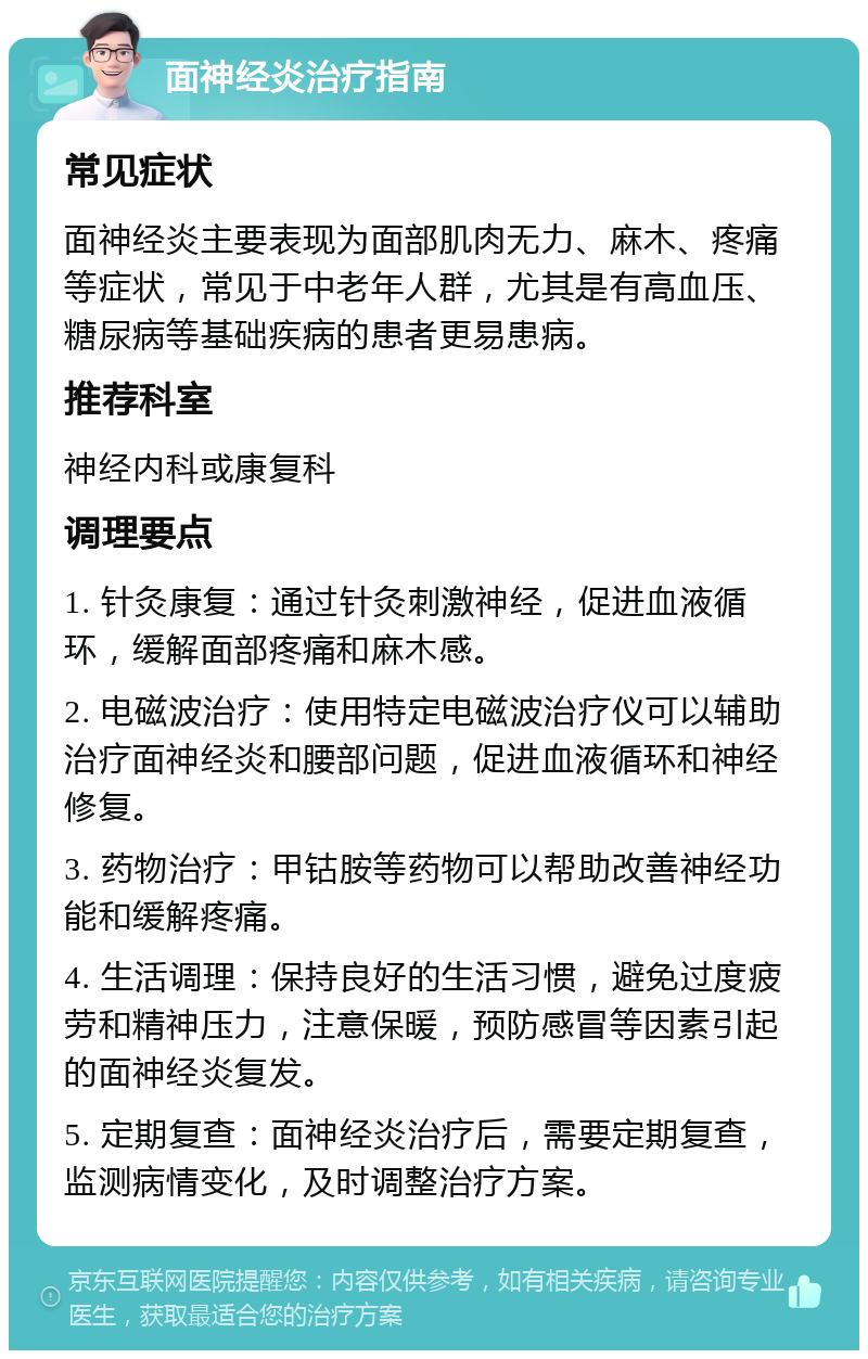 面神经炎治疗指南 常见症状 面神经炎主要表现为面部肌肉无力、麻木、疼痛等症状，常见于中老年人群，尤其是有高血压、糖尿病等基础疾病的患者更易患病。 推荐科室 神经内科或康复科 调理要点 1. 针灸康复：通过针灸刺激神经，促进血液循环，缓解面部疼痛和麻木感。 2. 电磁波治疗：使用特定电磁波治疗仪可以辅助治疗面神经炎和腰部问题，促进血液循环和神经修复。 3. 药物治疗：甲钴胺等药物可以帮助改善神经功能和缓解疼痛。 4. 生活调理：保持良好的生活习惯，避免过度疲劳和精神压力，注意保暖，预防感冒等因素引起的面神经炎复发。 5. 定期复查：面神经炎治疗后，需要定期复查，监测病情变化，及时调整治疗方案。