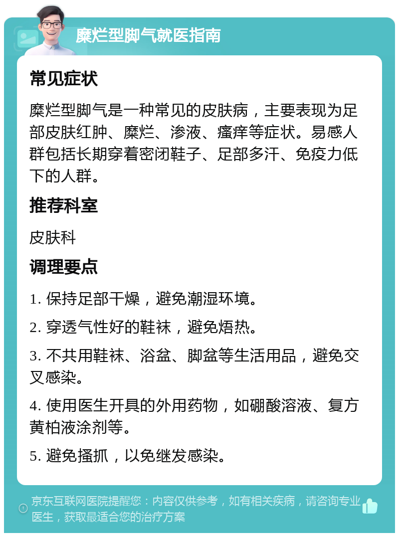 糜烂型脚气就医指南 常见症状 糜烂型脚气是一种常见的皮肤病，主要表现为足部皮肤红肿、糜烂、渗液、瘙痒等症状。易感人群包括长期穿着密闭鞋子、足部多汗、免疫力低下的人群。 推荐科室 皮肤科 调理要点 1. 保持足部干燥，避免潮湿环境。 2. 穿透气性好的鞋袜，避免焐热。 3. 不共用鞋袜、浴盆、脚盆等生活用品，避免交叉感染。 4. 使用医生开具的外用药物，如硼酸溶液、复方黄柏液涂剂等。 5. 避免搔抓，以免继发感染。