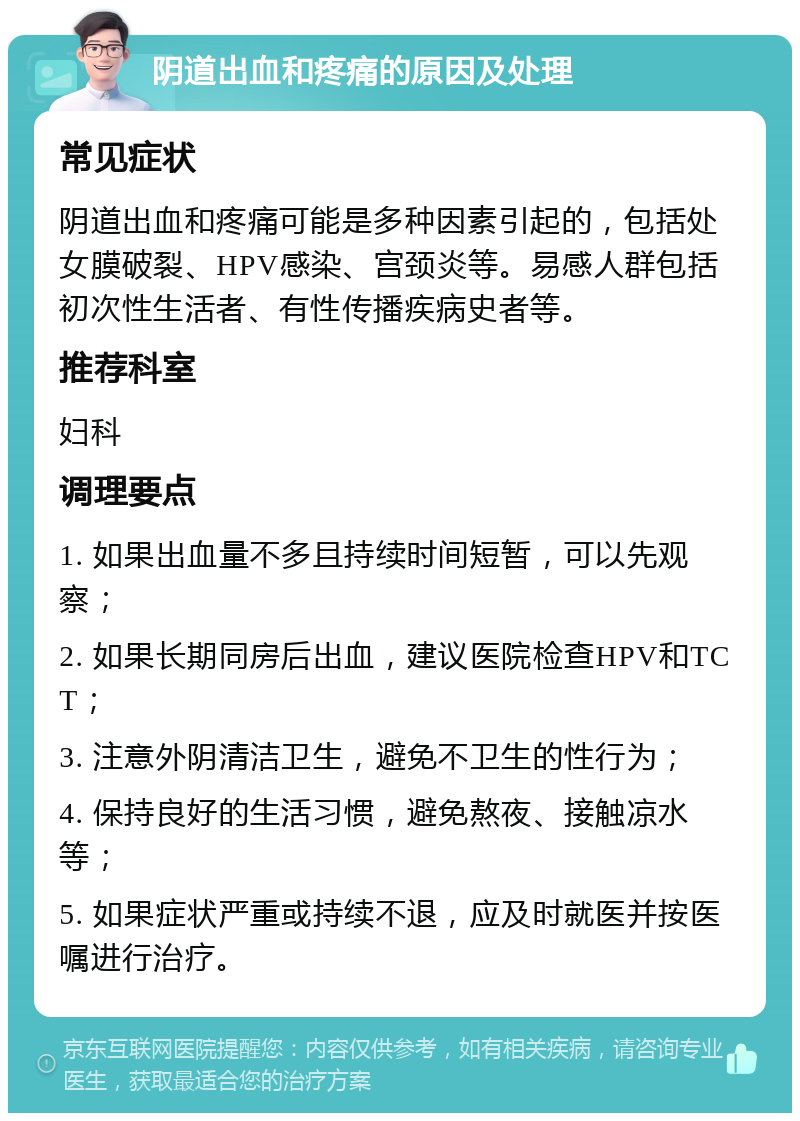 阴道出血和疼痛的原因及处理 常见症状 阴道出血和疼痛可能是多种因素引起的，包括处女膜破裂、HPV感染、宫颈炎等。易感人群包括初次性生活者、有性传播疾病史者等。 推荐科室 妇科 调理要点 1. 如果出血量不多且持续时间短暂，可以先观察； 2. 如果长期同房后出血，建议医院检查HPV和TCT； 3. 注意外阴清洁卫生，避免不卫生的性行为； 4. 保持良好的生活习惯，避免熬夜、接触凉水等； 5. 如果症状严重或持续不退，应及时就医并按医嘱进行治疗。