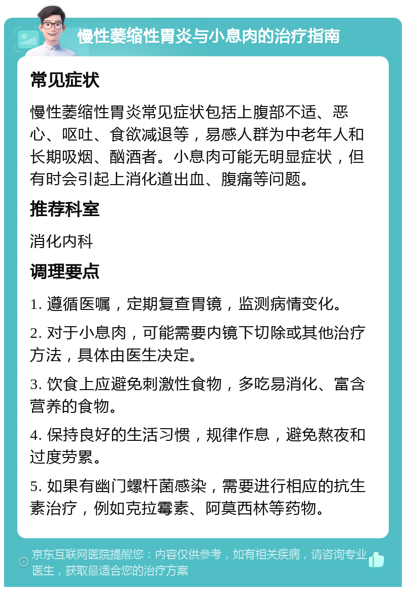 慢性萎缩性胃炎与小息肉的治疗指南 常见症状 慢性萎缩性胃炎常见症状包括上腹部不适、恶心、呕吐、食欲减退等，易感人群为中老年人和长期吸烟、酗酒者。小息肉可能无明显症状，但有时会引起上消化道出血、腹痛等问题。 推荐科室 消化内科 调理要点 1. 遵循医嘱，定期复查胃镜，监测病情变化。 2. 对于小息肉，可能需要内镜下切除或其他治疗方法，具体由医生决定。 3. 饮食上应避免刺激性食物，多吃易消化、富含营养的食物。 4. 保持良好的生活习惯，规律作息，避免熬夜和过度劳累。 5. 如果有幽门螺杆菌感染，需要进行相应的抗生素治疗，例如克拉霉素、阿莫西林等药物。