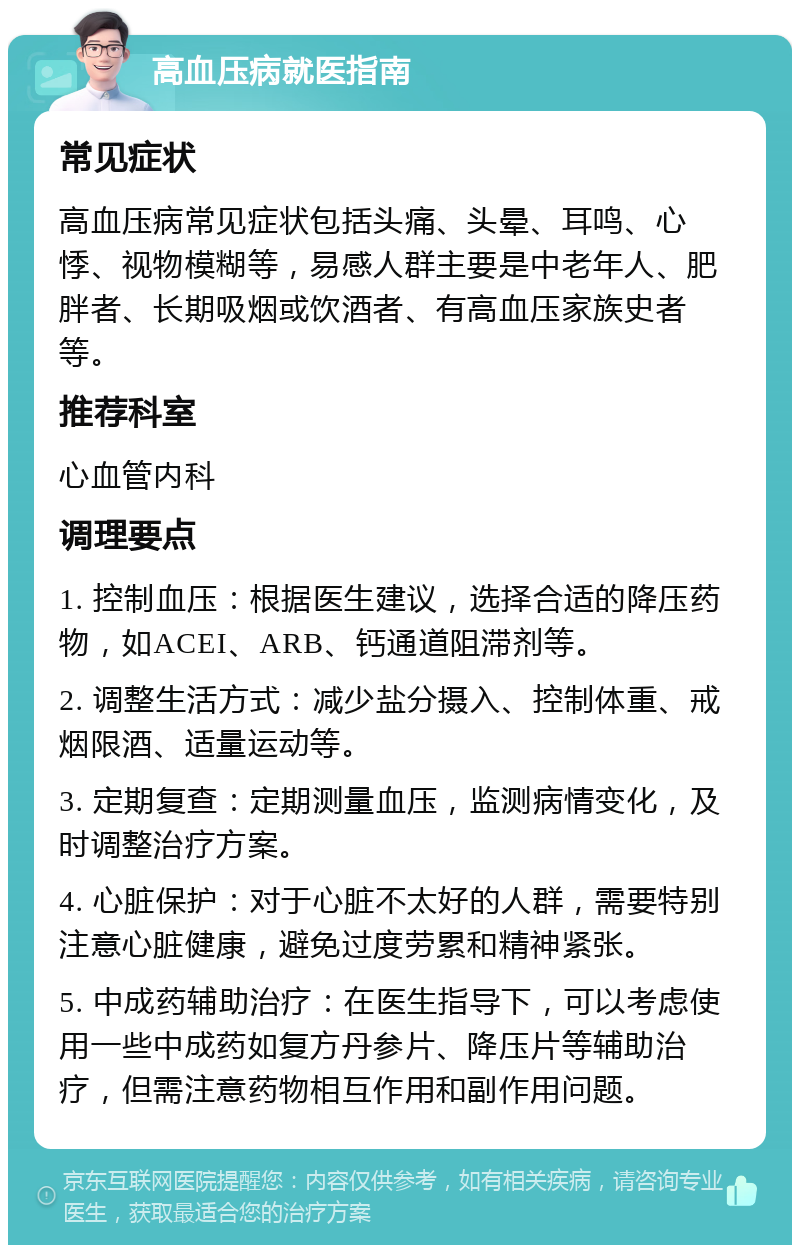 高血压病就医指南 常见症状 高血压病常见症状包括头痛、头晕、耳鸣、心悸、视物模糊等，易感人群主要是中老年人、肥胖者、长期吸烟或饮酒者、有高血压家族史者等。 推荐科室 心血管内科 调理要点 1. 控制血压：根据医生建议，选择合适的降压药物，如ACEI、ARB、钙通道阻滞剂等。 2. 调整生活方式：减少盐分摄入、控制体重、戒烟限酒、适量运动等。 3. 定期复查：定期测量血压，监测病情变化，及时调整治疗方案。 4. 心脏保护：对于心脏不太好的人群，需要特别注意心脏健康，避免过度劳累和精神紧张。 5. 中成药辅助治疗：在医生指导下，可以考虑使用一些中成药如复方丹参片、降压片等辅助治疗，但需注意药物相互作用和副作用问题。