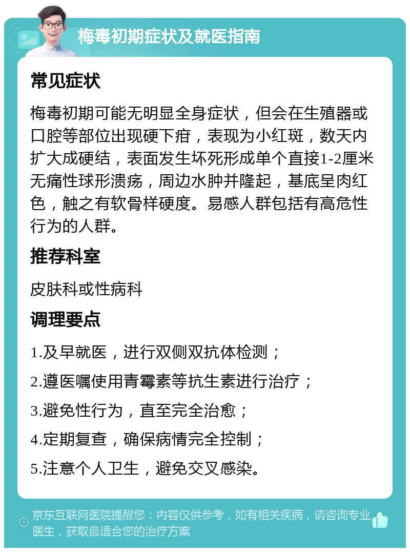 梅毒初期症状及就医指南 常见症状 梅毒初期可能无明显全身症状，但会在生殖器或口腔等部位出现硬下疳，表现为小红斑，数天内扩大成硬结，表面发生坏死形成单个直接1-2厘米无痛性球形溃疡，周边水肿并隆起，基底呈肉红色，触之有软骨样硬度。易感人群包括有高危性行为的人群。 推荐科室 皮肤科或性病科 调理要点 1.及早就医，进行双侧双抗体检测； 2.遵医嘱使用青霉素等抗生素进行治疗； 3.避免性行为，直至完全治愈； 4.定期复查，确保病情完全控制； 5.注意个人卫生，避免交叉感染。