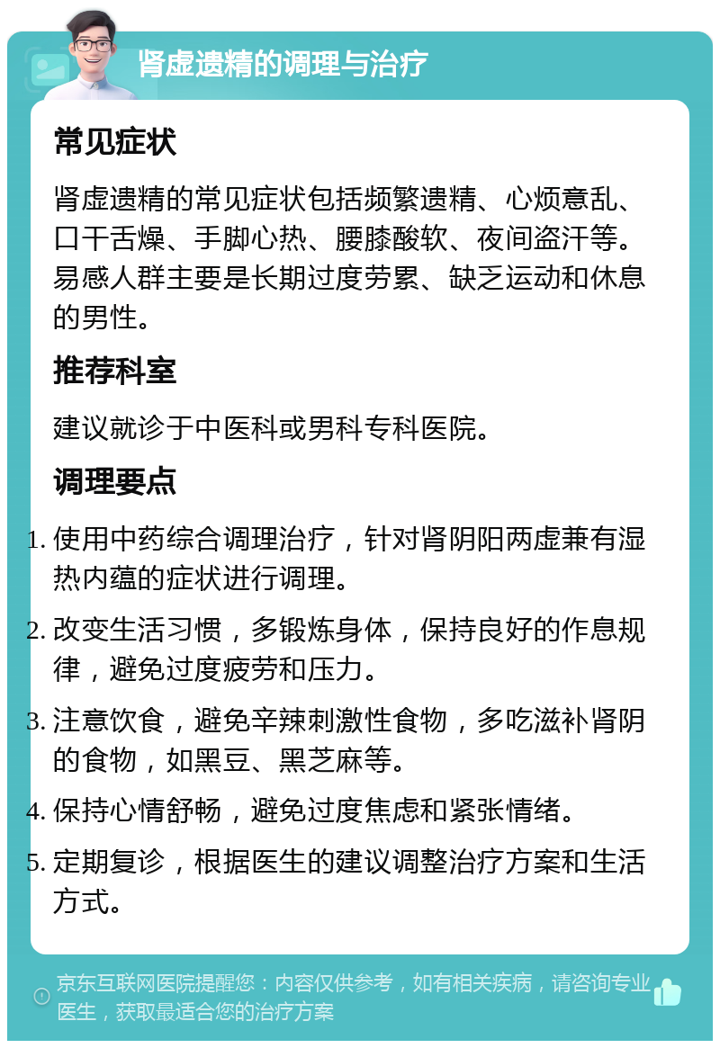 肾虚遗精的调理与治疗 常见症状 肾虚遗精的常见症状包括频繁遗精、心烦意乱、口干舌燥、手脚心热、腰膝酸软、夜间盗汗等。易感人群主要是长期过度劳累、缺乏运动和休息的男性。 推荐科室 建议就诊于中医科或男科专科医院。 调理要点 使用中药综合调理治疗，针对肾阴阳两虚兼有湿热内蕴的症状进行调理。 改变生活习惯，多锻炼身体，保持良好的作息规律，避免过度疲劳和压力。 注意饮食，避免辛辣刺激性食物，多吃滋补肾阴的食物，如黑豆、黑芝麻等。 保持心情舒畅，避免过度焦虑和紧张情绪。 定期复诊，根据医生的建议调整治疗方案和生活方式。