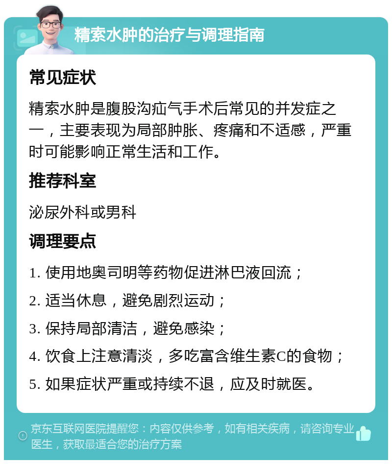 精索水肿的治疗与调理指南 常见症状 精索水肿是腹股沟疝气手术后常见的并发症之一，主要表现为局部肿胀、疼痛和不适感，严重时可能影响正常生活和工作。 推荐科室 泌尿外科或男科 调理要点 1. 使用地奥司明等药物促进淋巴液回流； 2. 适当休息，避免剧烈运动； 3. 保持局部清洁，避免感染； 4. 饮食上注意清淡，多吃富含维生素C的食物； 5. 如果症状严重或持续不退，应及时就医。