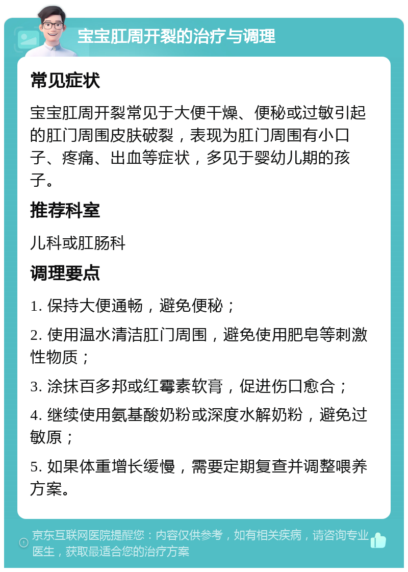 宝宝肛周开裂的治疗与调理 常见症状 宝宝肛周开裂常见于大便干燥、便秘或过敏引起的肛门周围皮肤破裂，表现为肛门周围有小口子、疼痛、出血等症状，多见于婴幼儿期的孩子。 推荐科室 儿科或肛肠科 调理要点 1. 保持大便通畅，避免便秘； 2. 使用温水清洁肛门周围，避免使用肥皂等刺激性物质； 3. 涂抹百多邦或红霉素软膏，促进伤口愈合； 4. 继续使用氨基酸奶粉或深度水解奶粉，避免过敏原； 5. 如果体重增长缓慢，需要定期复查并调整喂养方案。