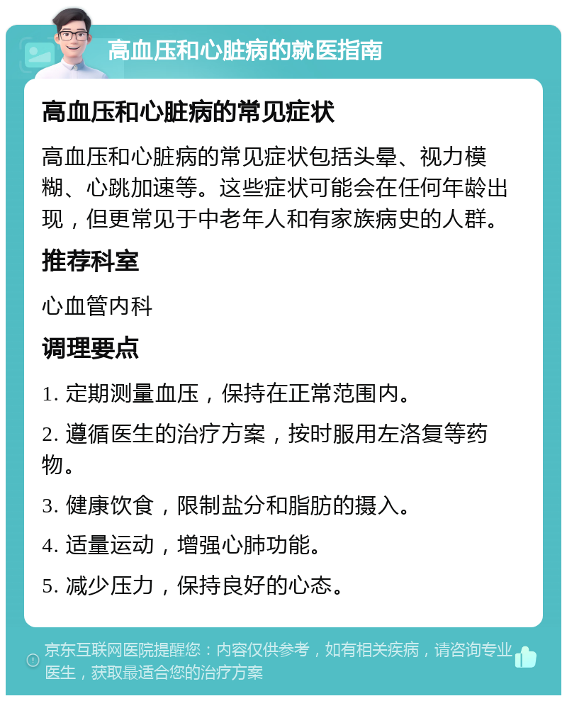 高血压和心脏病的就医指南 高血压和心脏病的常见症状 高血压和心脏病的常见症状包括头晕、视力模糊、心跳加速等。这些症状可能会在任何年龄出现，但更常见于中老年人和有家族病史的人群。 推荐科室 心血管内科 调理要点 1. 定期测量血压，保持在正常范围内。 2. 遵循医生的治疗方案，按时服用左洛复等药物。 3. 健康饮食，限制盐分和脂肪的摄入。 4. 适量运动，增强心肺功能。 5. 减少压力，保持良好的心态。