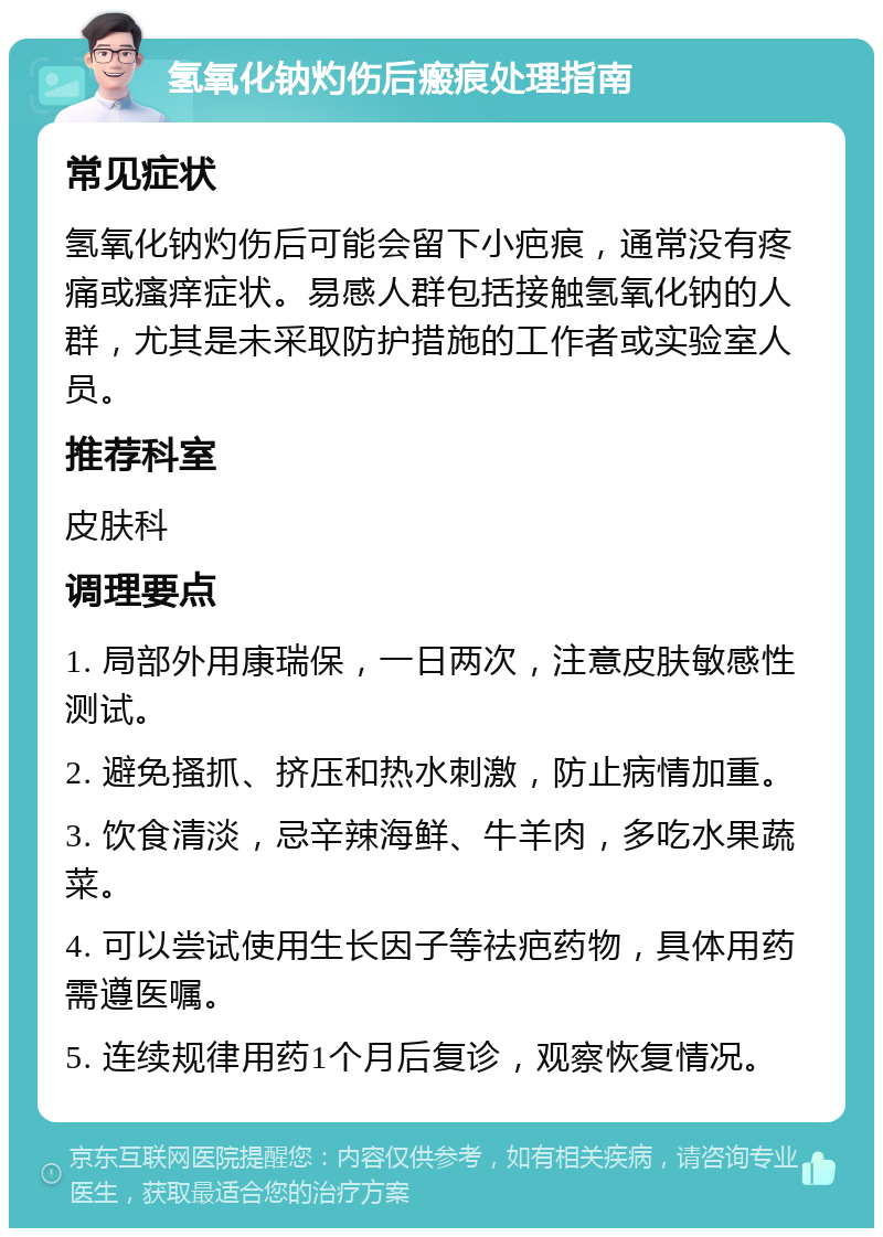 氢氧化钠灼伤后瘢痕处理指南 常见症状 氢氧化钠灼伤后可能会留下小疤痕，通常没有疼痛或瘙痒症状。易感人群包括接触氢氧化钠的人群，尤其是未采取防护措施的工作者或实验室人员。 推荐科室 皮肤科 调理要点 1. 局部外用康瑞保，一日两次，注意皮肤敏感性测试。 2. 避免搔抓、挤压和热水刺激，防止病情加重。 3. 饮食清淡，忌辛辣海鲜、牛羊肉，多吃水果蔬菜。 4. 可以尝试使用生长因子等祛疤药物，具体用药需遵医嘱。 5. 连续规律用药1个月后复诊，观察恢复情况。