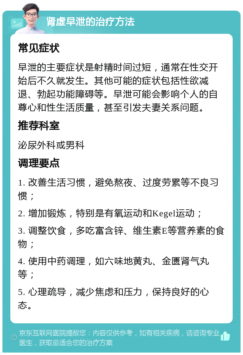 肾虚早泄的治疗方法 常见症状 早泄的主要症状是射精时间过短，通常在性交开始后不久就发生。其他可能的症状包括性欲减退、勃起功能障碍等。早泄可能会影响个人的自尊心和性生活质量，甚至引发夫妻关系问题。 推荐科室 泌尿外科或男科 调理要点 1. 改善生活习惯，避免熬夜、过度劳累等不良习惯； 2. 增加锻炼，特别是有氧运动和Kegel运动； 3. 调整饮食，多吃富含锌、维生素E等营养素的食物； 4. 使用中药调理，如六味地黄丸、金匮肾气丸等； 5. 心理疏导，减少焦虑和压力，保持良好的心态。