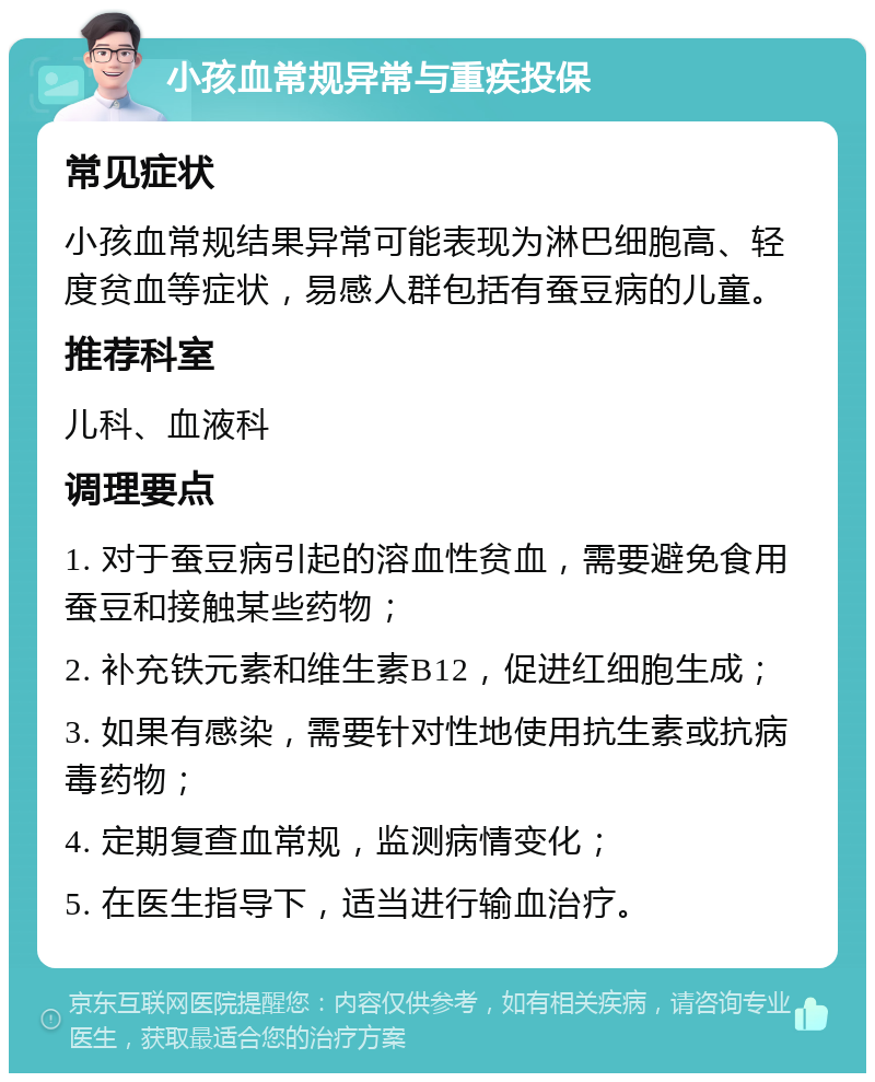 小孩血常规异常与重疾投保 常见症状 小孩血常规结果异常可能表现为淋巴细胞高、轻度贫血等症状，易感人群包括有蚕豆病的儿童。 推荐科室 儿科、血液科 调理要点 1. 对于蚕豆病引起的溶血性贫血，需要避免食用蚕豆和接触某些药物； 2. 补充铁元素和维生素B12，促进红细胞生成； 3. 如果有感染，需要针对性地使用抗生素或抗病毒药物； 4. 定期复查血常规，监测病情变化； 5. 在医生指导下，适当进行输血治疗。