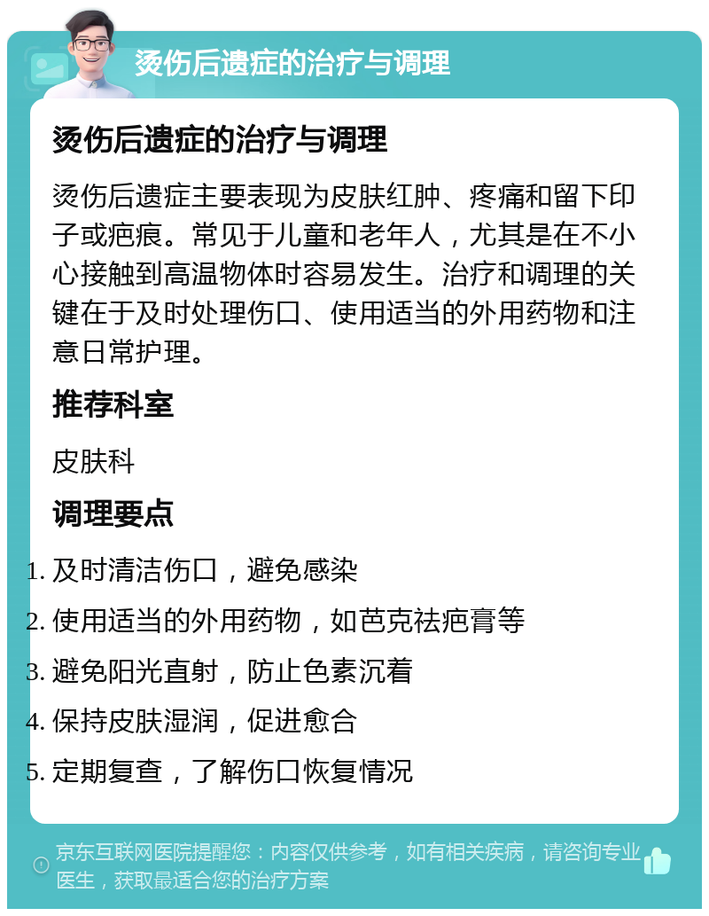 烫伤后遗症的治疗与调理 烫伤后遗症的治疗与调理 烫伤后遗症主要表现为皮肤红肿、疼痛和留下印子或疤痕。常见于儿童和老年人，尤其是在不小心接触到高温物体时容易发生。治疗和调理的关键在于及时处理伤口、使用适当的外用药物和注意日常护理。 推荐科室 皮肤科 调理要点 及时清洁伤口，避免感染 使用适当的外用药物，如芭克祛疤膏等 避免阳光直射，防止色素沉着 保持皮肤湿润，促进愈合 定期复查，了解伤口恢复情况