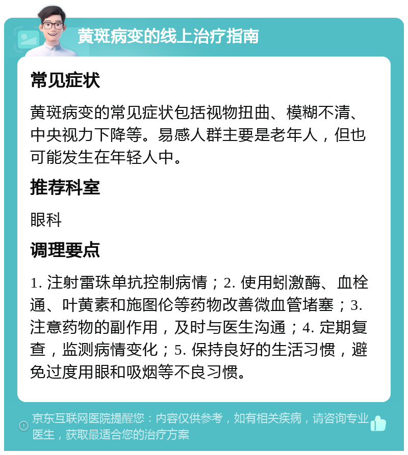 黄斑病变的线上治疗指南 常见症状 黄斑病变的常见症状包括视物扭曲、模糊不清、中央视力下降等。易感人群主要是老年人，但也可能发生在年轻人中。 推荐科室 眼科 调理要点 1. 注射雷珠单抗控制病情；2. 使用蚓激酶、血栓通、叶黄素和施图伦等药物改善微血管堵塞；3. 注意药物的副作用，及时与医生沟通；4. 定期复查，监测病情变化；5. 保持良好的生活习惯，避免过度用眼和吸烟等不良习惯。