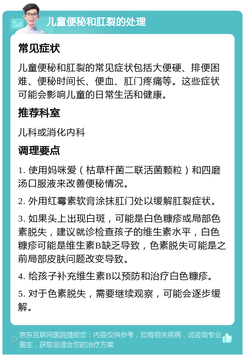 儿童便秘和肛裂的处理 常见症状 儿童便秘和肛裂的常见症状包括大便硬、排便困难、便秘时间长、便血、肛门疼痛等。这些症状可能会影响儿童的日常生活和健康。 推荐科室 儿科或消化内科 调理要点 1. 使用妈咪爱（枯草杆菌二联活菌颗粒）和四磨汤口服液来改善便秘情况。 2. 外用红霉素软膏涂抹肛门处以缓解肛裂症状。 3. 如果头上出现白斑，可能是白色糠疹或局部色素脱失，建议就诊检查孩子的维生素水平，白色糠疹可能是维生素B缺乏导致，色素脱失可能是之前局部皮肤问题改变导致。 4. 给孩子补充维生素B以预防和治疗白色糠疹。 5. 对于色素脱失，需要继续观察，可能会逐步缓解。