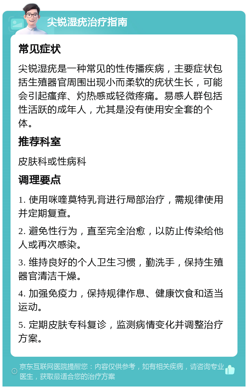 尖锐湿疣治疗指南 常见症状 尖锐湿疣是一种常见的性传播疾病，主要症状包括生殖器官周围出现小而柔软的疣状生长，可能会引起瘙痒、灼热感或轻微疼痛。易感人群包括性活跃的成年人，尤其是没有使用安全套的个体。 推荐科室 皮肤科或性病科 调理要点 1. 使用咪喹莫特乳膏进行局部治疗，需规律使用并定期复查。 2. 避免性行为，直至完全治愈，以防止传染给他人或再次感染。 3. 维持良好的个人卫生习惯，勤洗手，保持生殖器官清洁干燥。 4. 加强免疫力，保持规律作息、健康饮食和适当运动。 5. 定期皮肤专科复诊，监测病情变化并调整治疗方案。