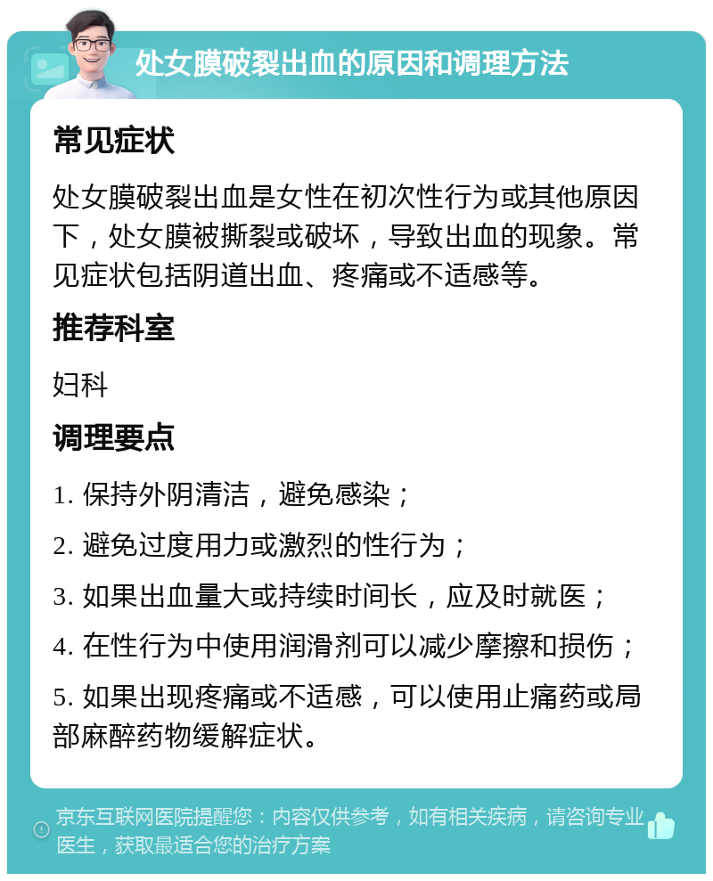 处女膜破裂出血的原因和调理方法 常见症状 处女膜破裂出血是女性在初次性行为或其他原因下，处女膜被撕裂或破坏，导致出血的现象。常见症状包括阴道出血、疼痛或不适感等。 推荐科室 妇科 调理要点 1. 保持外阴清洁，避免感染； 2. 避免过度用力或激烈的性行为； 3. 如果出血量大或持续时间长，应及时就医； 4. 在性行为中使用润滑剂可以减少摩擦和损伤； 5. 如果出现疼痛或不适感，可以使用止痛药或局部麻醉药物缓解症状。