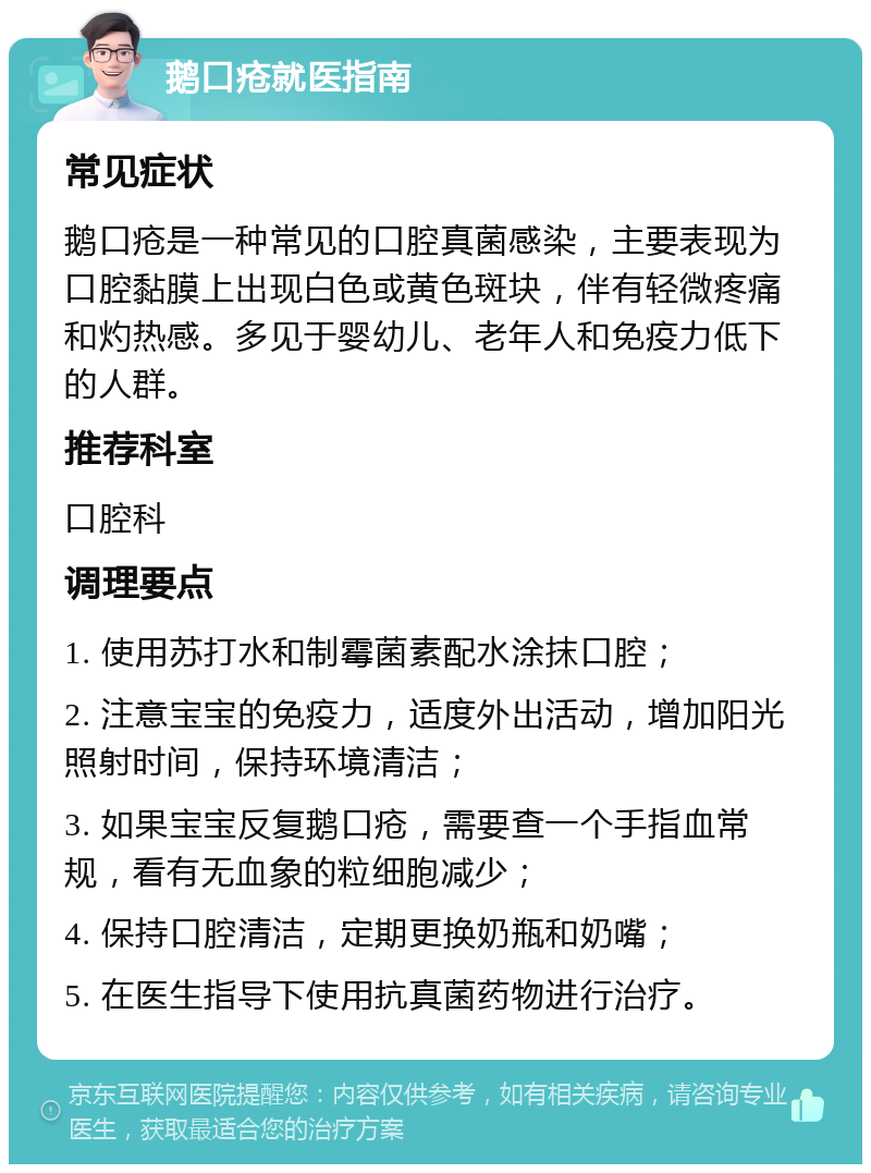 鹅口疮就医指南 常见症状 鹅口疮是一种常见的口腔真菌感染，主要表现为口腔黏膜上出现白色或黄色斑块，伴有轻微疼痛和灼热感。多见于婴幼儿、老年人和免疫力低下的人群。 推荐科室 口腔科 调理要点 1. 使用苏打水和制霉菌素配水涂抹口腔； 2. 注意宝宝的免疫力，适度外出活动，增加阳光照射时间，保持环境清洁； 3. 如果宝宝反复鹅口疮，需要查一个手指血常规，看有无血象的粒细胞减少； 4. 保持口腔清洁，定期更换奶瓶和奶嘴； 5. 在医生指导下使用抗真菌药物进行治疗。