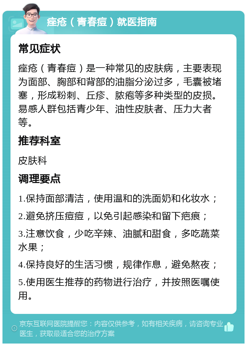 痤疮（青春痘）就医指南 常见症状 痤疮（青春痘）是一种常见的皮肤病，主要表现为面部、胸部和背部的油脂分泌过多，毛囊被堵塞，形成粉刺、丘疹、脓疱等多种类型的皮损。易感人群包括青少年、油性皮肤者、压力大者等。 推荐科室 皮肤科 调理要点 1.保持面部清洁，使用温和的洗面奶和化妆水； 2.避免挤压痘痘，以免引起感染和留下疤痕； 3.注意饮食，少吃辛辣、油腻和甜食，多吃蔬菜水果； 4.保持良好的生活习惯，规律作息，避免熬夜； 5.使用医生推荐的药物进行治疗，并按照医嘱使用。