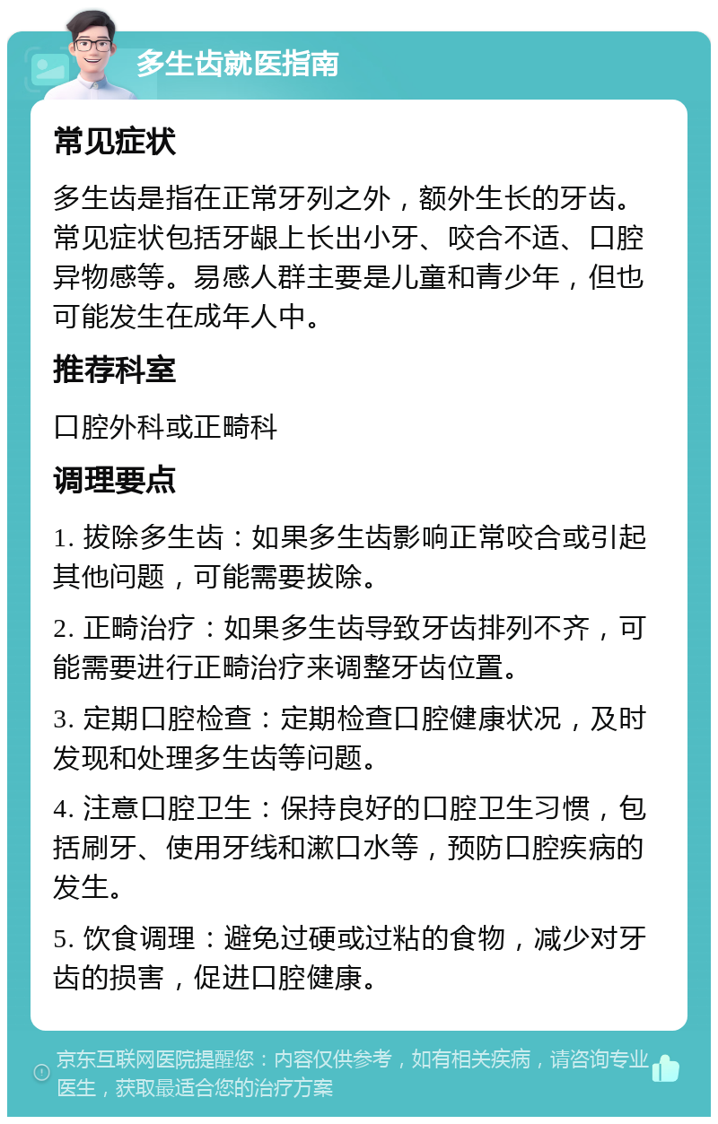 多生齿就医指南 常见症状 多生齿是指在正常牙列之外，额外生长的牙齿。常见症状包括牙龈上长出小牙、咬合不适、口腔异物感等。易感人群主要是儿童和青少年，但也可能发生在成年人中。 推荐科室 口腔外科或正畸科 调理要点 1. 拔除多生齿：如果多生齿影响正常咬合或引起其他问题，可能需要拔除。 2. 正畸治疗：如果多生齿导致牙齿排列不齐，可能需要进行正畸治疗来调整牙齿位置。 3. 定期口腔检查：定期检查口腔健康状况，及时发现和处理多生齿等问题。 4. 注意口腔卫生：保持良好的口腔卫生习惯，包括刷牙、使用牙线和漱口水等，预防口腔疾病的发生。 5. 饮食调理：避免过硬或过粘的食物，减少对牙齿的损害，促进口腔健康。