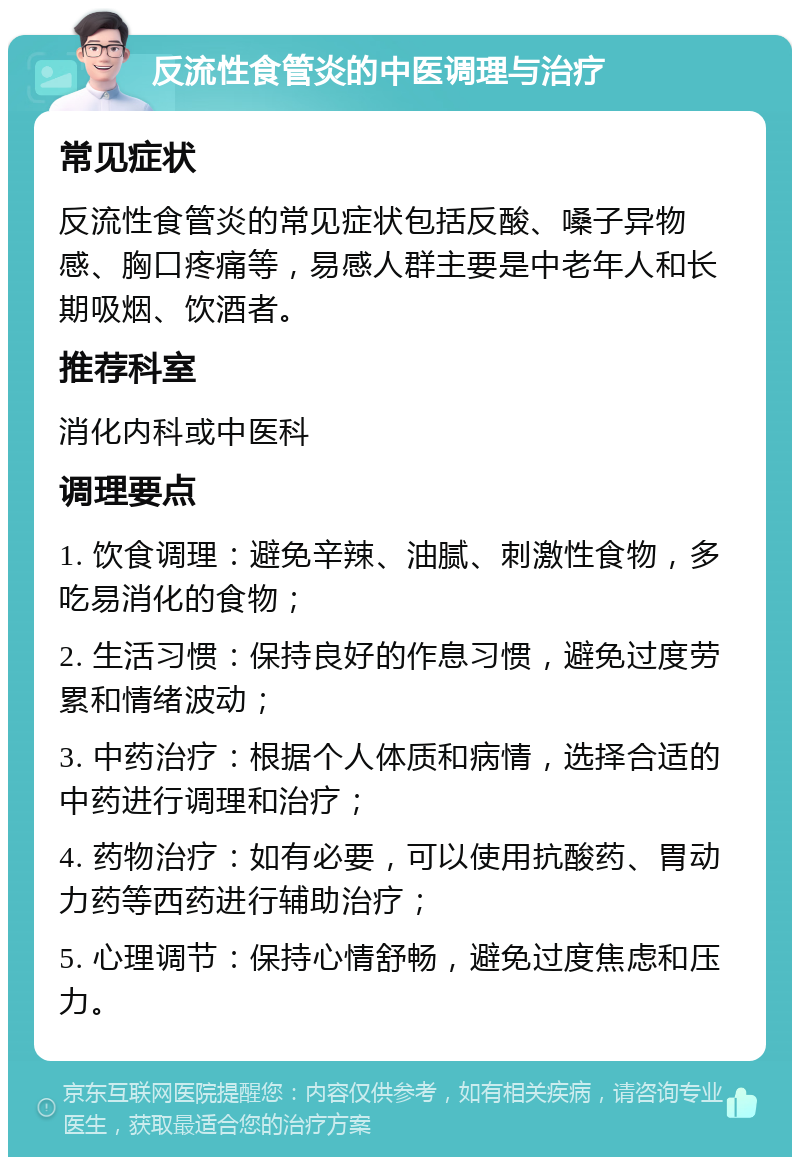 反流性食管炎的中医调理与治疗 常见症状 反流性食管炎的常见症状包括反酸、嗓子异物感、胸口疼痛等，易感人群主要是中老年人和长期吸烟、饮酒者。 推荐科室 消化内科或中医科 调理要点 1. 饮食调理：避免辛辣、油腻、刺激性食物，多吃易消化的食物； 2. 生活习惯：保持良好的作息习惯，避免过度劳累和情绪波动； 3. 中药治疗：根据个人体质和病情，选择合适的中药进行调理和治疗； 4. 药物治疗：如有必要，可以使用抗酸药、胃动力药等西药进行辅助治疗； 5. 心理调节：保持心情舒畅，避免过度焦虑和压力。