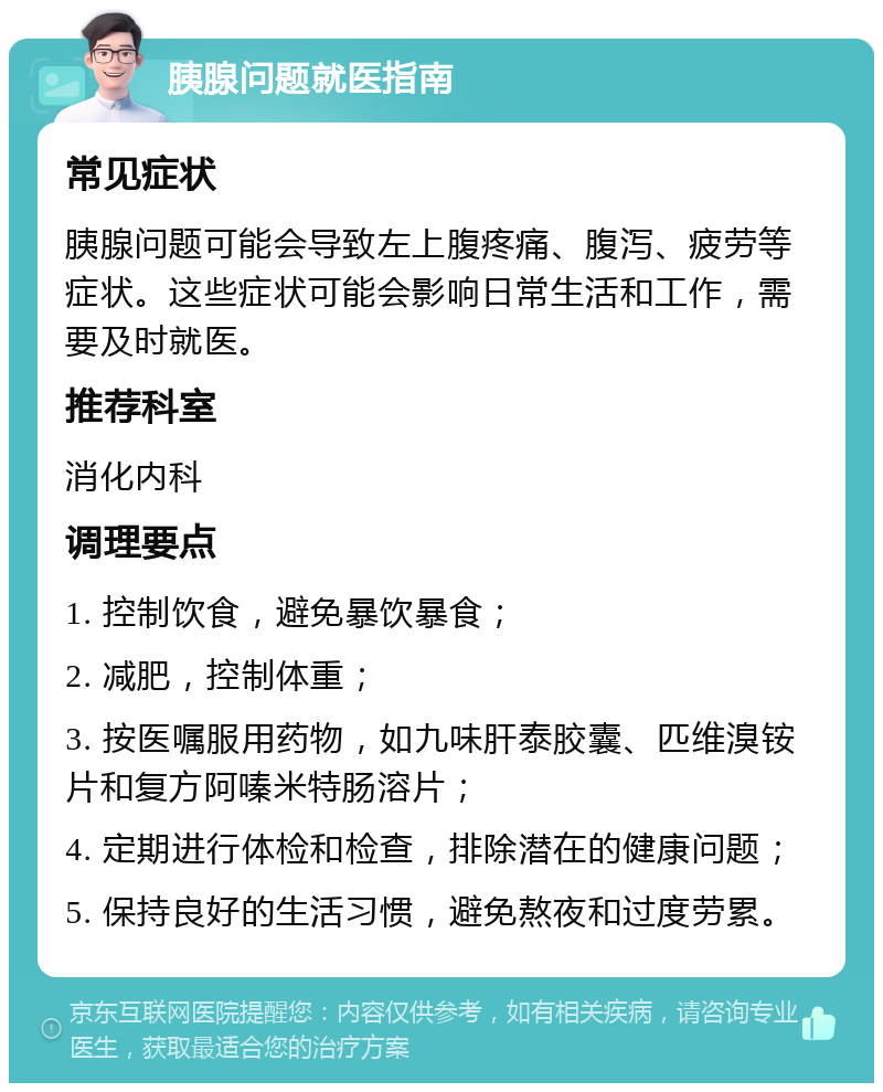 胰腺问题就医指南 常见症状 胰腺问题可能会导致左上腹疼痛、腹泻、疲劳等症状。这些症状可能会影响日常生活和工作，需要及时就医。 推荐科室 消化内科 调理要点 1. 控制饮食，避免暴饮暴食； 2. 减肥，控制体重； 3. 按医嘱服用药物，如九味肝泰胶囊、匹维溴铵片和复方阿嗪米特肠溶片； 4. 定期进行体检和检查，排除潜在的健康问题； 5. 保持良好的生活习惯，避免熬夜和过度劳累。