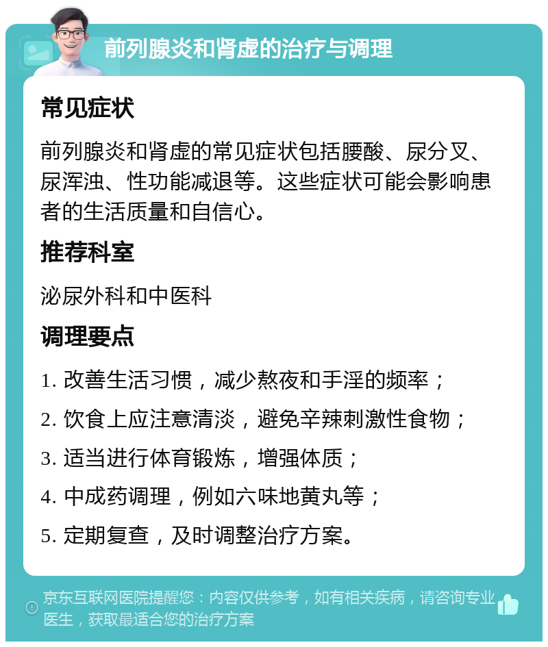 前列腺炎和肾虚的治疗与调理 常见症状 前列腺炎和肾虚的常见症状包括腰酸、尿分叉、尿浑浊、性功能减退等。这些症状可能会影响患者的生活质量和自信心。 推荐科室 泌尿外科和中医科 调理要点 1. 改善生活习惯，减少熬夜和手淫的频率； 2. 饮食上应注意清淡，避免辛辣刺激性食物； 3. 适当进行体育锻炼，增强体质； 4. 中成药调理，例如六味地黄丸等； 5. 定期复查，及时调整治疗方案。