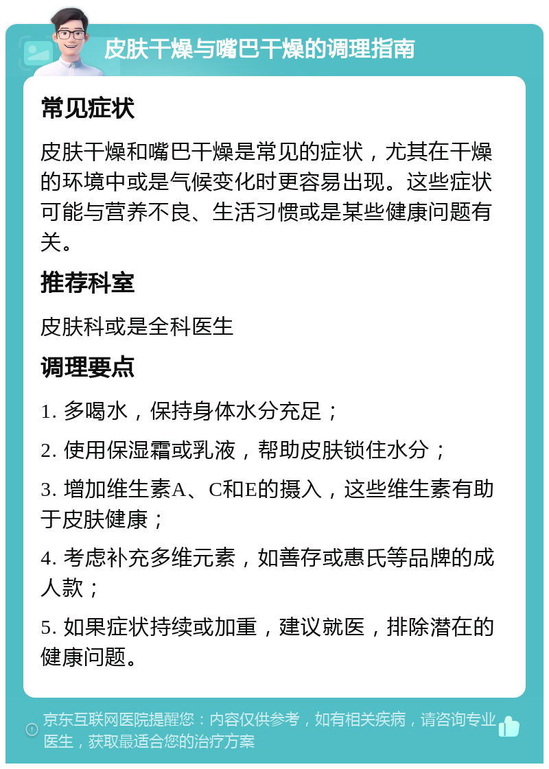 皮肤干燥与嘴巴干燥的调理指南 常见症状 皮肤干燥和嘴巴干燥是常见的症状，尤其在干燥的环境中或是气候变化时更容易出现。这些症状可能与营养不良、生活习惯或是某些健康问题有关。 推荐科室 皮肤科或是全科医生 调理要点 1. 多喝水，保持身体水分充足； 2. 使用保湿霜或乳液，帮助皮肤锁住水分； 3. 增加维生素A、C和E的摄入，这些维生素有助于皮肤健康； 4. 考虑补充多维元素，如善存或惠氏等品牌的成人款； 5. 如果症状持续或加重，建议就医，排除潜在的健康问题。