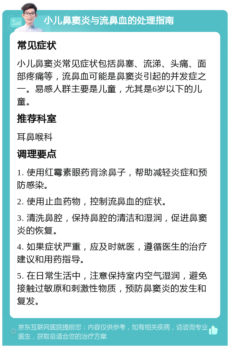 小儿鼻窦炎与流鼻血的处理指南 常见症状 小儿鼻窦炎常见症状包括鼻塞、流涕、头痛、面部疼痛等，流鼻血可能是鼻窦炎引起的并发症之一。易感人群主要是儿童，尤其是6岁以下的儿童。 推荐科室 耳鼻喉科 调理要点 1. 使用红霉素眼药膏涂鼻子，帮助减轻炎症和预防感染。 2. 使用止血药物，控制流鼻血的症状。 3. 清洗鼻腔，保持鼻腔的清洁和湿润，促进鼻窦炎的恢复。 4. 如果症状严重，应及时就医，遵循医生的治疗建议和用药指导。 5. 在日常生活中，注意保持室内空气湿润，避免接触过敏原和刺激性物质，预防鼻窦炎的发生和复发。