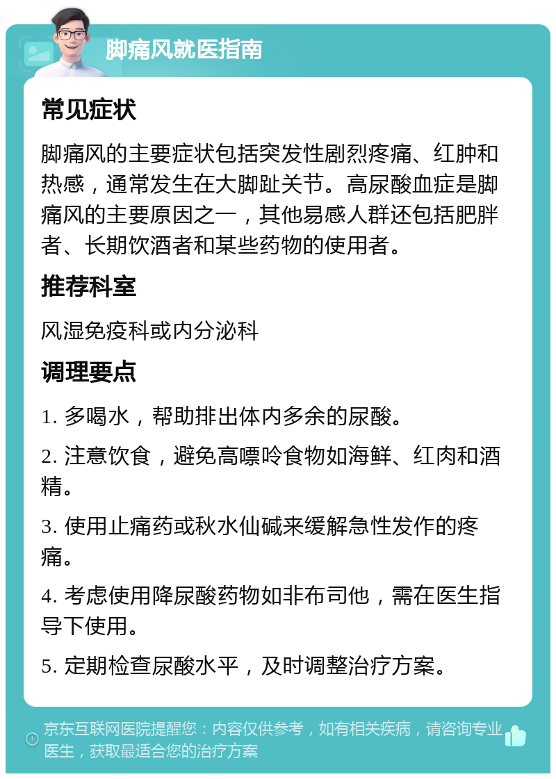 脚痛风就医指南 常见症状 脚痛风的主要症状包括突发性剧烈疼痛、红肿和热感，通常发生在大脚趾关节。高尿酸血症是脚痛风的主要原因之一，其他易感人群还包括肥胖者、长期饮酒者和某些药物的使用者。 推荐科室 风湿免疫科或内分泌科 调理要点 1. 多喝水，帮助排出体内多余的尿酸。 2. 注意饮食，避免高嘌呤食物如海鲜、红肉和酒精。 3. 使用止痛药或秋水仙碱来缓解急性发作的疼痛。 4. 考虑使用降尿酸药物如非布司他，需在医生指导下使用。 5. 定期检查尿酸水平，及时调整治疗方案。