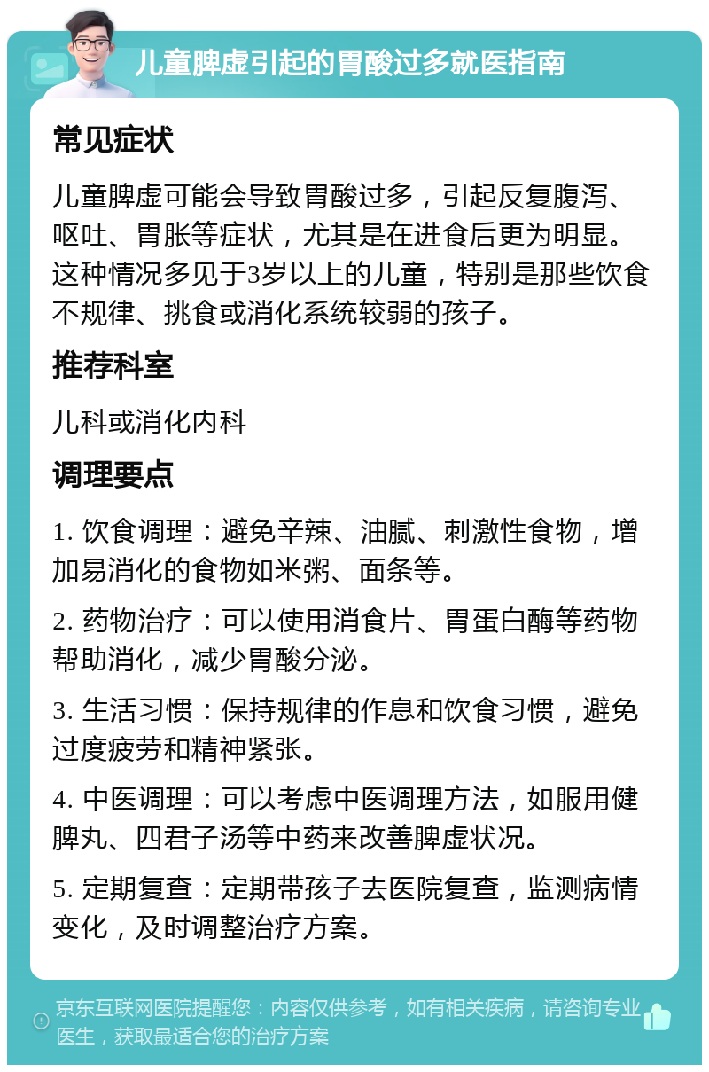 儿童脾虚引起的胃酸过多就医指南 常见症状 儿童脾虚可能会导致胃酸过多，引起反复腹泻、呕吐、胃胀等症状，尤其是在进食后更为明显。这种情况多见于3岁以上的儿童，特别是那些饮食不规律、挑食或消化系统较弱的孩子。 推荐科室 儿科或消化内科 调理要点 1. 饮食调理：避免辛辣、油腻、刺激性食物，增加易消化的食物如米粥、面条等。 2. 药物治疗：可以使用消食片、胃蛋白酶等药物帮助消化，减少胃酸分泌。 3. 生活习惯：保持规律的作息和饮食习惯，避免过度疲劳和精神紧张。 4. 中医调理：可以考虑中医调理方法，如服用健脾丸、四君子汤等中药来改善脾虚状况。 5. 定期复查：定期带孩子去医院复查，监测病情变化，及时调整治疗方案。