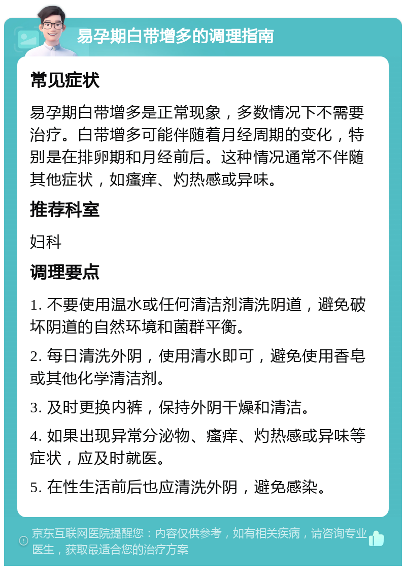 易孕期白带增多的调理指南 常见症状 易孕期白带增多是正常现象，多数情况下不需要治疗。白带增多可能伴随着月经周期的变化，特别是在排卵期和月经前后。这种情况通常不伴随其他症状，如瘙痒、灼热感或异味。 推荐科室 妇科 调理要点 1. 不要使用温水或任何清洁剂清洗阴道，避免破坏阴道的自然环境和菌群平衡。 2. 每日清洗外阴，使用清水即可，避免使用香皂或其他化学清洁剂。 3. 及时更换内裤，保持外阴干燥和清洁。 4. 如果出现异常分泌物、瘙痒、灼热感或异味等症状，应及时就医。 5. 在性生活前后也应清洗外阴，避免感染。