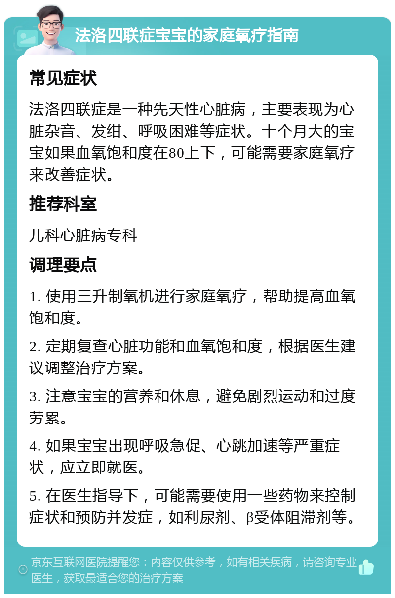 法洛四联症宝宝的家庭氧疗指南 常见症状 法洛四联症是一种先天性心脏病，主要表现为心脏杂音、发绀、呼吸困难等症状。十个月大的宝宝如果血氧饱和度在80上下，可能需要家庭氧疗来改善症状。 推荐科室 儿科心脏病专科 调理要点 1. 使用三升制氧机进行家庭氧疗，帮助提高血氧饱和度。 2. 定期复查心脏功能和血氧饱和度，根据医生建议调整治疗方案。 3. 注意宝宝的营养和休息，避免剧烈运动和过度劳累。 4. 如果宝宝出现呼吸急促、心跳加速等严重症状，应立即就医。 5. 在医生指导下，可能需要使用一些药物来控制症状和预防并发症，如利尿剂、β受体阻滞剂等。