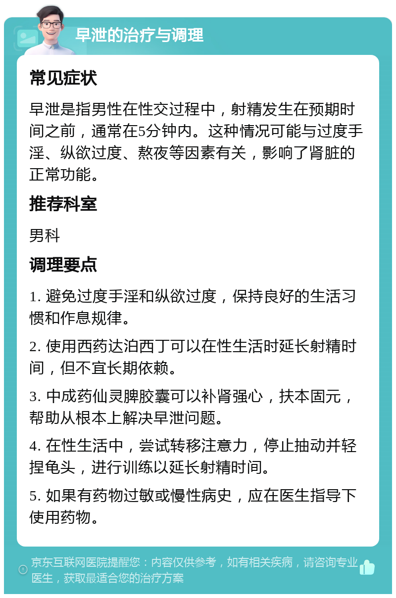 早泄的治疗与调理 常见症状 早泄是指男性在性交过程中，射精发生在预期时间之前，通常在5分钟内。这种情况可能与过度手淫、纵欲过度、熬夜等因素有关，影响了肾脏的正常功能。 推荐科室 男科 调理要点 1. 避免过度手淫和纵欲过度，保持良好的生活习惯和作息规律。 2. 使用西药达泊西丁可以在性生活时延长射精时间，但不宜长期依赖。 3. 中成药仙灵脾胶囊可以补肾强心，扶本固元，帮助从根本上解决早泄问题。 4. 在性生活中，尝试转移注意力，停止抽动并轻捏龟头，进行训练以延长射精时间。 5. 如果有药物过敏或慢性病史，应在医生指导下使用药物。