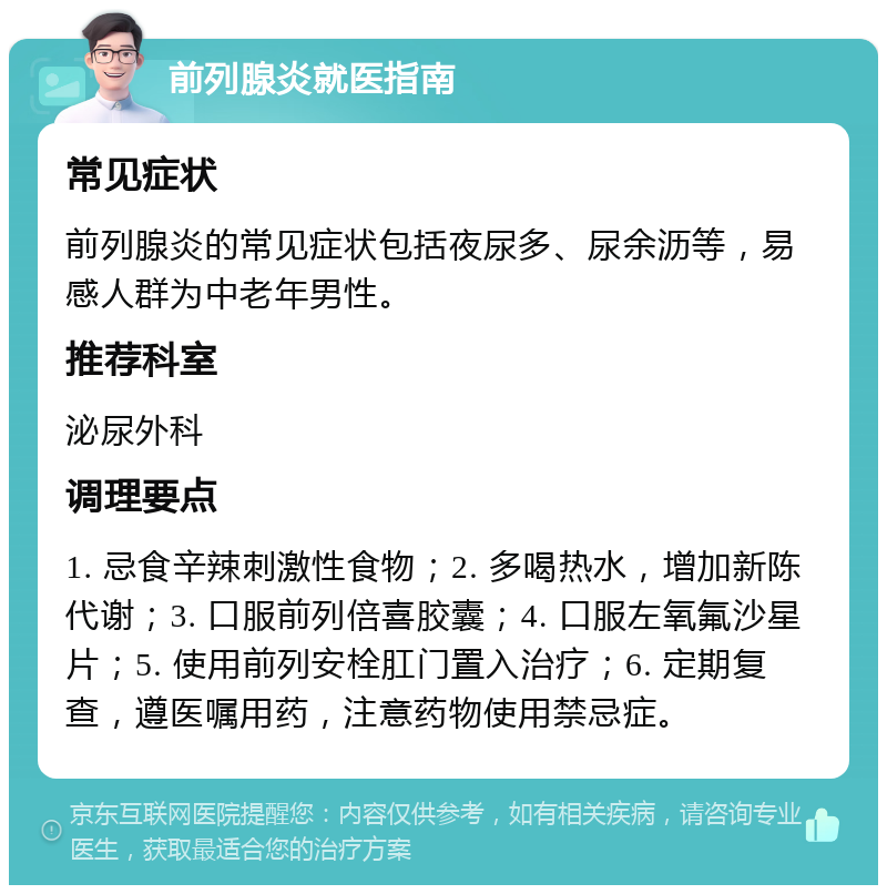 前列腺炎就医指南 常见症状 前列腺炎的常见症状包括夜尿多、尿余沥等，易感人群为中老年男性。 推荐科室 泌尿外科 调理要点 1. 忌食辛辣刺激性食物；2. 多喝热水，增加新陈代谢；3. 口服前列倍喜胶囊；4. 口服左氧氟沙星片；5. 使用前列安栓肛门置入治疗；6. 定期复查，遵医嘱用药，注意药物使用禁忌症。