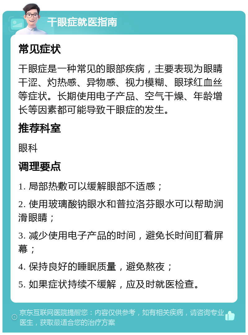 干眼症就医指南 常见症状 干眼症是一种常见的眼部疾病，主要表现为眼睛干涩、灼热感、异物感、视力模糊、眼球红血丝等症状。长期使用电子产品、空气干燥、年龄增长等因素都可能导致干眼症的发生。 推荐科室 眼科 调理要点 1. 局部热敷可以缓解眼部不适感； 2. 使用玻璃酸钠眼水和普拉洛芬眼水可以帮助润滑眼睛； 3. 减少使用电子产品的时间，避免长时间盯着屏幕； 4. 保持良好的睡眠质量，避免熬夜； 5. 如果症状持续不缓解，应及时就医检查。