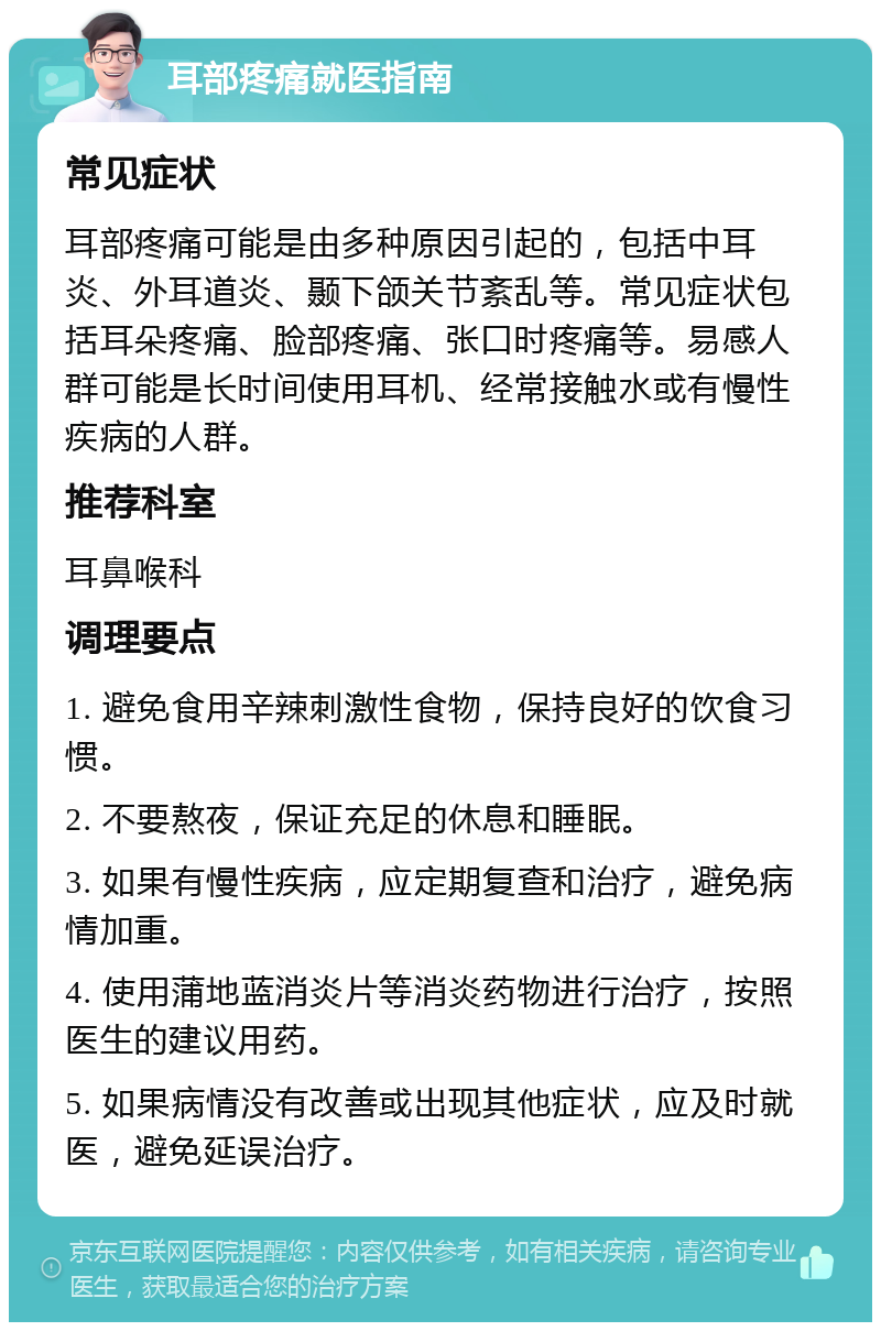 耳部疼痛就医指南 常见症状 耳部疼痛可能是由多种原因引起的，包括中耳炎、外耳道炎、颞下颌关节紊乱等。常见症状包括耳朵疼痛、脸部疼痛、张口时疼痛等。易感人群可能是长时间使用耳机、经常接触水或有慢性疾病的人群。 推荐科室 耳鼻喉科 调理要点 1. 避免食用辛辣刺激性食物，保持良好的饮食习惯。 2. 不要熬夜，保证充足的休息和睡眠。 3. 如果有慢性疾病，应定期复查和治疗，避免病情加重。 4. 使用蒲地蓝消炎片等消炎药物进行治疗，按照医生的建议用药。 5. 如果病情没有改善或出现其他症状，应及时就医，避免延误治疗。