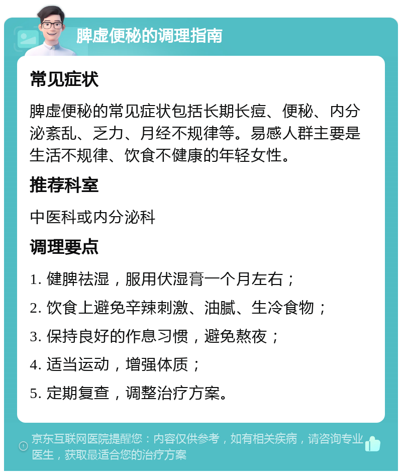 脾虚便秘的调理指南 常见症状 脾虚便秘的常见症状包括长期长痘、便秘、内分泌紊乱、乏力、月经不规律等。易感人群主要是生活不规律、饮食不健康的年轻女性。 推荐科室 中医科或内分泌科 调理要点 1. 健脾祛湿，服用伏湿膏一个月左右； 2. 饮食上避免辛辣刺激、油腻、生冷食物； 3. 保持良好的作息习惯，避免熬夜； 4. 适当运动，增强体质； 5. 定期复查，调整治疗方案。