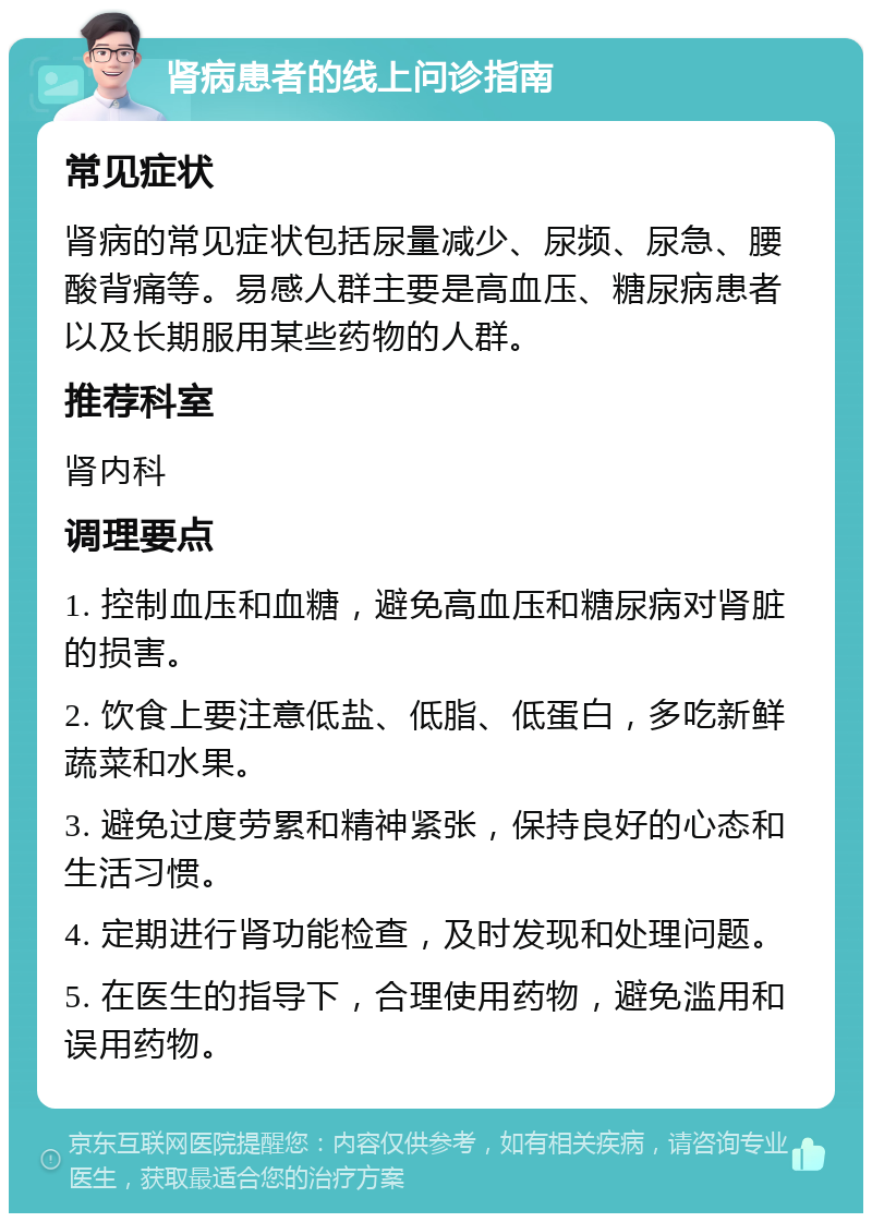 肾病患者的线上问诊指南 常见症状 肾病的常见症状包括尿量减少、尿频、尿急、腰酸背痛等。易感人群主要是高血压、糖尿病患者以及长期服用某些药物的人群。 推荐科室 肾内科 调理要点 1. 控制血压和血糖，避免高血压和糖尿病对肾脏的损害。 2. 饮食上要注意低盐、低脂、低蛋白，多吃新鲜蔬菜和水果。 3. 避免过度劳累和精神紧张，保持良好的心态和生活习惯。 4. 定期进行肾功能检查，及时发现和处理问题。 5. 在医生的指导下，合理使用药物，避免滥用和误用药物。