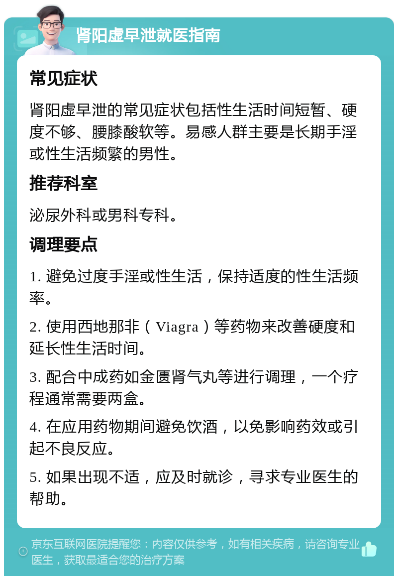 肾阳虚早泄就医指南 常见症状 肾阳虚早泄的常见症状包括性生活时间短暂、硬度不够、腰膝酸软等。易感人群主要是长期手淫或性生活频繁的男性。 推荐科室 泌尿外科或男科专科。 调理要点 1. 避免过度手淫或性生活，保持适度的性生活频率。 2. 使用西地那非（Viagra）等药物来改善硬度和延长性生活时间。 3. 配合中成药如金匮肾气丸等进行调理，一个疗程通常需要两盒。 4. 在应用药物期间避免饮酒，以免影响药效或引起不良反应。 5. 如果出现不适，应及时就诊，寻求专业医生的帮助。