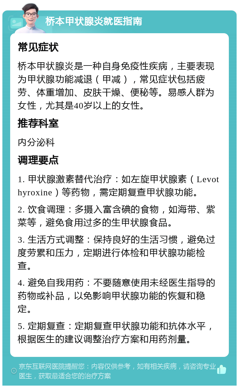 桥本甲状腺炎就医指南 常见症状 桥本甲状腺炎是一种自身免疫性疾病，主要表现为甲状腺功能减退（甲减），常见症状包括疲劳、体重增加、皮肤干燥、便秘等。易感人群为女性，尤其是40岁以上的女性。 推荐科室 内分泌科 调理要点 1. 甲状腺激素替代治疗：如左旋甲状腺素（Levothyroxine）等药物，需定期复查甲状腺功能。 2. 饮食调理：多摄入富含碘的食物，如海带、紫菜等，避免食用过多的生甲状腺食品。 3. 生活方式调整：保持良好的生活习惯，避免过度劳累和压力，定期进行体检和甲状腺功能检查。 4. 避免自我用药：不要随意使用未经医生指导的药物或补品，以免影响甲状腺功能的恢复和稳定。 5. 定期复查：定期复查甲状腺功能和抗体水平，根据医生的建议调整治疗方案和用药剂量。