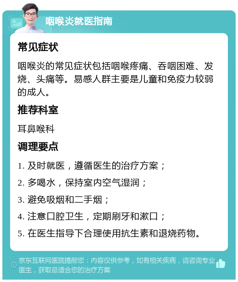 咽喉炎就医指南 常见症状 咽喉炎的常见症状包括咽喉疼痛、吞咽困难、发烧、头痛等。易感人群主要是儿童和免疫力较弱的成人。 推荐科室 耳鼻喉科 调理要点 1. 及时就医，遵循医生的治疗方案； 2. 多喝水，保持室内空气湿润； 3. 避免吸烟和二手烟； 4. 注意口腔卫生，定期刷牙和漱口； 5. 在医生指导下合理使用抗生素和退烧药物。