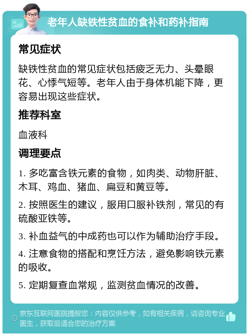 老年人缺铁性贫血的食补和药补指南 常见症状 缺铁性贫血的常见症状包括疲乏无力、头晕眼花、心悸气短等。老年人由于身体机能下降，更容易出现这些症状。 推荐科室 血液科 调理要点 1. 多吃富含铁元素的食物，如肉类、动物肝脏、木耳、鸡血、猪血、扁豆和黄豆等。 2. 按照医生的建议，服用口服补铁剂，常见的有硫酸亚铁等。 3. 补血益气的中成药也可以作为辅助治疗手段。 4. 注意食物的搭配和烹饪方法，避免影响铁元素的吸收。 5. 定期复查血常规，监测贫血情况的改善。