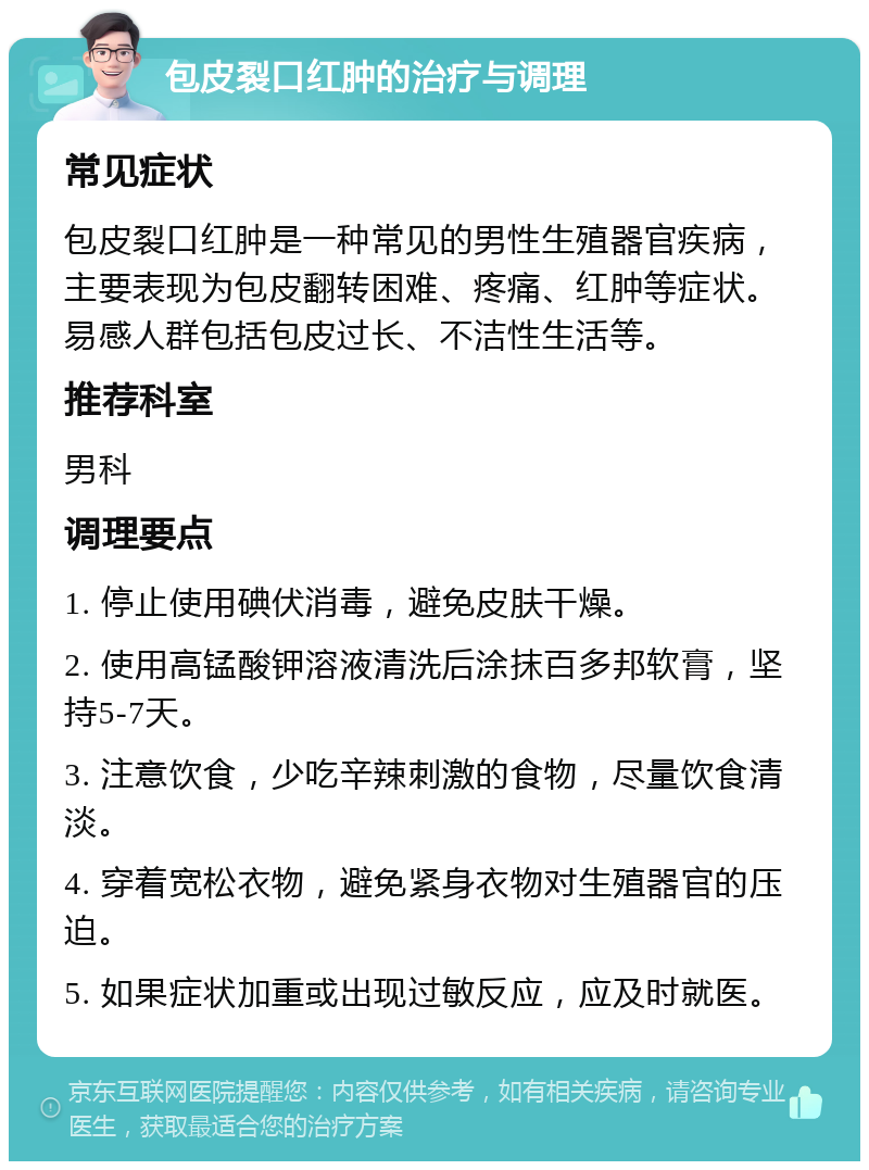 包皮裂口红肿的治疗与调理 常见症状 包皮裂口红肿是一种常见的男性生殖器官疾病，主要表现为包皮翻转困难、疼痛、红肿等症状。易感人群包括包皮过长、不洁性生活等。 推荐科室 男科 调理要点 1. 停止使用碘伏消毒，避免皮肤干燥。 2. 使用高锰酸钾溶液清洗后涂抹百多邦软膏，坚持5-7天。 3. 注意饮食，少吃辛辣刺激的食物，尽量饮食清淡。 4. 穿着宽松衣物，避免紧身衣物对生殖器官的压迫。 5. 如果症状加重或出现过敏反应，应及时就医。