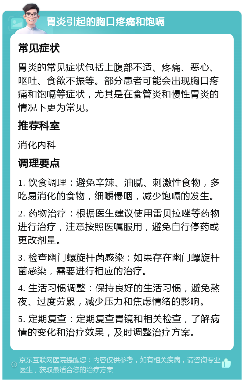 胃炎引起的胸口疼痛和饱嗝 常见症状 胃炎的常见症状包括上腹部不适、疼痛、恶心、呕吐、食欲不振等。部分患者可能会出现胸口疼痛和饱嗝等症状，尤其是在食管炎和慢性胃炎的情况下更为常见。 推荐科室 消化内科 调理要点 1. 饮食调理：避免辛辣、油腻、刺激性食物，多吃易消化的食物，细嚼慢咽，减少饱嗝的发生。 2. 药物治疗：根据医生建议使用雷贝拉唑等药物进行治疗，注意按照医嘱服用，避免自行停药或更改剂量。 3. 检查幽门螺旋杆菌感染：如果存在幽门螺旋杆菌感染，需要进行相应的治疗。 4. 生活习惯调整：保持良好的生活习惯，避免熬夜、过度劳累，减少压力和焦虑情绪的影响。 5. 定期复查：定期复查胃镜和相关检查，了解病情的变化和治疗效果，及时调整治疗方案。