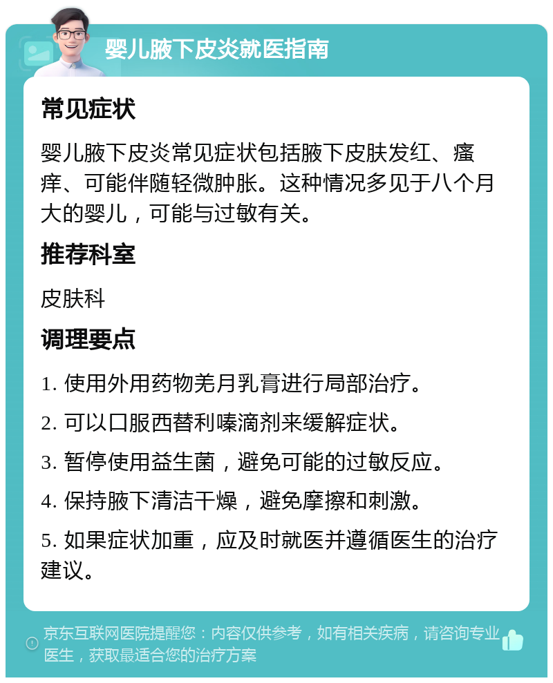 婴儿腋下皮炎就医指南 常见症状 婴儿腋下皮炎常见症状包括腋下皮肤发红、瘙痒、可能伴随轻微肿胀。这种情况多见于八个月大的婴儿，可能与过敏有关。 推荐科室 皮肤科 调理要点 1. 使用外用药物羌月乳膏进行局部治疗。 2. 可以口服西替利嗪滴剂来缓解症状。 3. 暂停使用益生菌，避免可能的过敏反应。 4. 保持腋下清洁干燥，避免摩擦和刺激。 5. 如果症状加重，应及时就医并遵循医生的治疗建议。