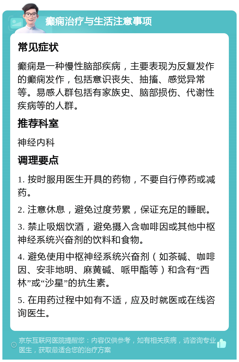 癫痫治疗与生活注意事项 常见症状 癫痫是一种慢性脑部疾病，主要表现为反复发作的癫痫发作，包括意识丧失、抽搐、感觉异常等。易感人群包括有家族史、脑部损伤、代谢性疾病等的人群。 推荐科室 神经内科 调理要点 1. 按时服用医生开具的药物，不要自行停药或减药。 2. 注意休息，避免过度劳累，保证充足的睡眠。 3. 禁止吸烟饮酒，避免摄入含咖啡因或其他中枢神经系统兴奋剂的饮料和食物。 4. 避免使用中枢神经系统兴奋剂（如茶碱、咖啡因、安非地明、麻黄碱、哌甲酯等）和含有“西林”或“沙星”的抗生素。 5. 在用药过程中如有不适，应及时就医或在线咨询医生。