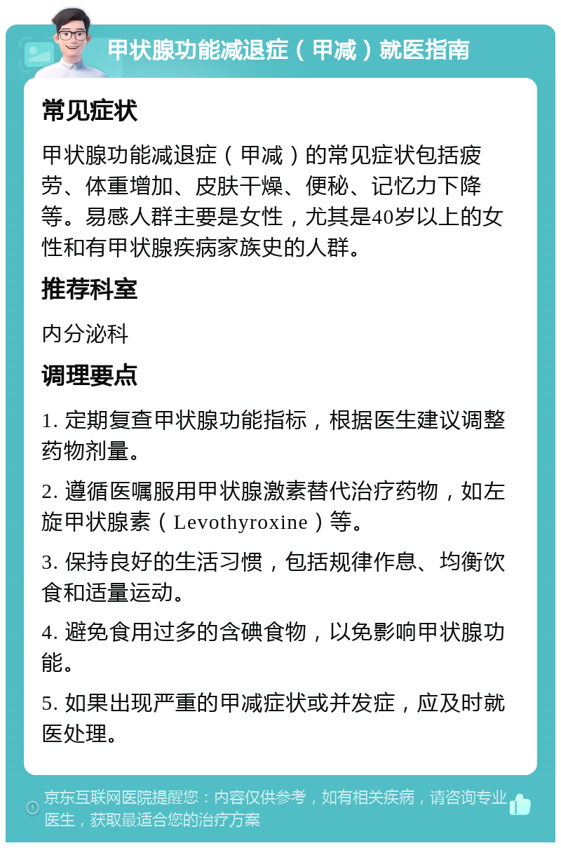 甲状腺功能减退症（甲减）就医指南 常见症状 甲状腺功能减退症（甲减）的常见症状包括疲劳、体重增加、皮肤干燥、便秘、记忆力下降等。易感人群主要是女性，尤其是40岁以上的女性和有甲状腺疾病家族史的人群。 推荐科室 内分泌科 调理要点 1. 定期复查甲状腺功能指标，根据医生建议调整药物剂量。 2. 遵循医嘱服用甲状腺激素替代治疗药物，如左旋甲状腺素（Levothyroxine）等。 3. 保持良好的生活习惯，包括规律作息、均衡饮食和适量运动。 4. 避免食用过多的含碘食物，以免影响甲状腺功能。 5. 如果出现严重的甲减症状或并发症，应及时就医处理。